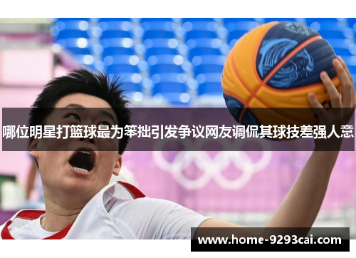 哪位明星打篮球最为笨拙引发争议网友调侃其球技差强人意