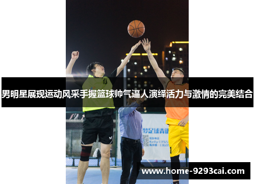 男明星展现运动风采手握篮球帅气逼人演绎活力与激情的完美结合