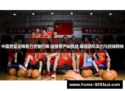 中国男篮亚锦赛力克黎巴嫩 迎接更严峻挑战 展现团队实力与拼搏精神