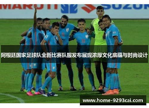 阿根廷国家足球队全新比赛队服发布展现浓厚文化底蕴与时尚设计